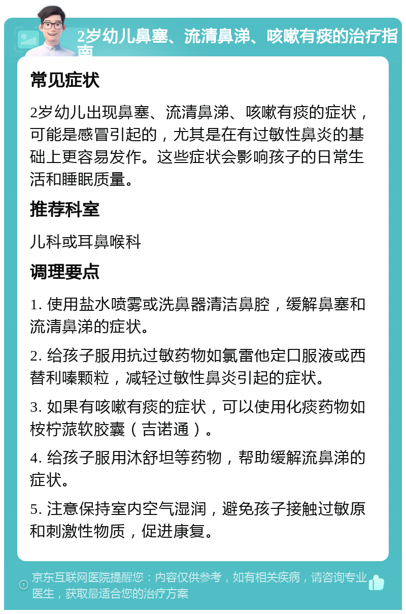 2岁幼儿鼻塞、流清鼻涕、咳嗽有痰的治疗指南 常见症状 2岁幼儿出现鼻塞、流清鼻涕、咳嗽有痰的症状，可能是感冒引起的，尤其是在有过敏性鼻炎的基础上更容易发作。这些症状会影响孩子的日常生活和睡眠质量。 推荐科室 儿科或耳鼻喉科 调理要点 1. 使用盐水喷雾或洗鼻器清洁鼻腔，缓解鼻塞和流清鼻涕的症状。 2. 给孩子服用抗过敏药物如氯雷他定口服液或西替利嗪颗粒，减轻过敏性鼻炎引起的症状。 3. 如果有咳嗽有痰的症状，可以使用化痰药物如桉柠蒎软胶囊（吉诺通）。 4. 给孩子服用沐舒坦等药物，帮助缓解流鼻涕的症状。 5. 注意保持室内空气湿润，避免孩子接触过敏原和刺激性物质，促进康复。