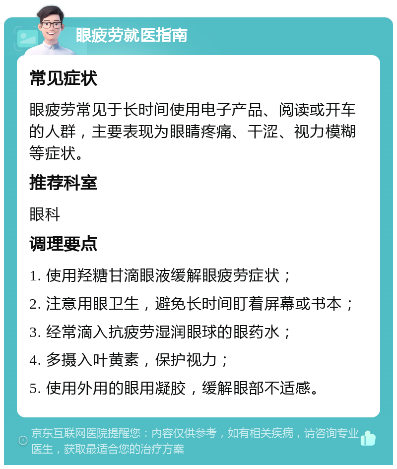 眼疲劳就医指南 常见症状 眼疲劳常见于长时间使用电子产品、阅读或开车的人群，主要表现为眼睛疼痛、干涩、视力模糊等症状。 推荐科室 眼科 调理要点 1. 使用羟糖甘滴眼液缓解眼疲劳症状； 2. 注意用眼卫生，避免长时间盯着屏幕或书本； 3. 经常滴入抗疲劳湿润眼球的眼药水； 4. 多摄入叶黄素，保护视力； 5. 使用外用的眼用凝胶，缓解眼部不适感。