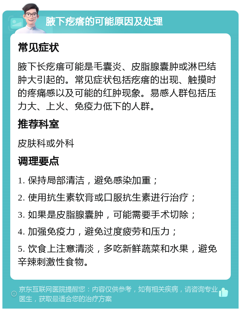 腋下疙瘩的可能原因及处理 常见症状 腋下长疙瘩可能是毛囊炎、皮脂腺囊肿或淋巴结肿大引起的。常见症状包括疙瘩的出现、触摸时的疼痛感以及可能的红肿现象。易感人群包括压力大、上火、免疫力低下的人群。 推荐科室 皮肤科或外科 调理要点 1. 保持局部清洁，避免感染加重； 2. 使用抗生素软膏或口服抗生素进行治疗； 3. 如果是皮脂腺囊肿，可能需要手术切除； 4. 加强免疫力，避免过度疲劳和压力； 5. 饮食上注意清淡，多吃新鲜蔬菜和水果，避免辛辣刺激性食物。