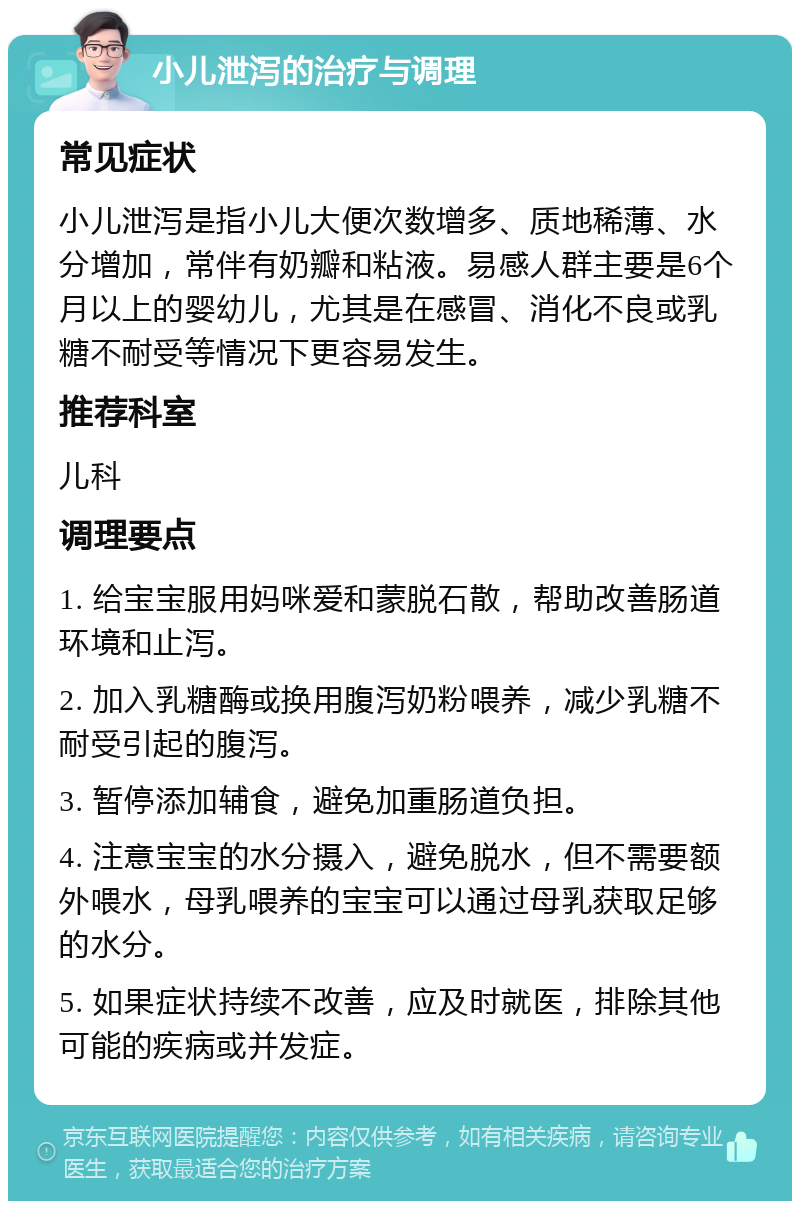 小儿泄泻的治疗与调理 常见症状 小儿泄泻是指小儿大便次数增多、质地稀薄、水分增加，常伴有奶瓣和粘液。易感人群主要是6个月以上的婴幼儿，尤其是在感冒、消化不良或乳糖不耐受等情况下更容易发生。 推荐科室 儿科 调理要点 1. 给宝宝服用妈咪爱和蒙脱石散，帮助改善肠道环境和止泻。 2. 加入乳糖酶或换用腹泻奶粉喂养，减少乳糖不耐受引起的腹泻。 3. 暂停添加辅食，避免加重肠道负担。 4. 注意宝宝的水分摄入，避免脱水，但不需要额外喂水，母乳喂养的宝宝可以通过母乳获取足够的水分。 5. 如果症状持续不改善，应及时就医，排除其他可能的疾病或并发症。