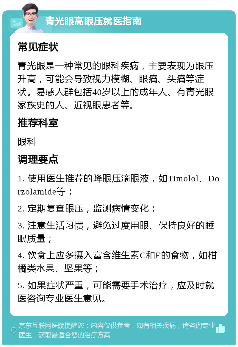 青光眼高眼压就医指南 常见症状 青光眼是一种常见的眼科疾病，主要表现为眼压升高，可能会导致视力模糊、眼痛、头痛等症状。易感人群包括40岁以上的成年人、有青光眼家族史的人、近视眼患者等。 推荐科室 眼科 调理要点 1. 使用医生推荐的降眼压滴眼液，如Timolol、Dorzolamide等； 2. 定期复查眼压，监测病情变化； 3. 注意生活习惯，避免过度用眼、保持良好的睡眠质量； 4. 饮食上应多摄入富含维生素C和E的食物，如柑橘类水果、坚果等； 5. 如果症状严重，可能需要手术治疗，应及时就医咨询专业医生意见。