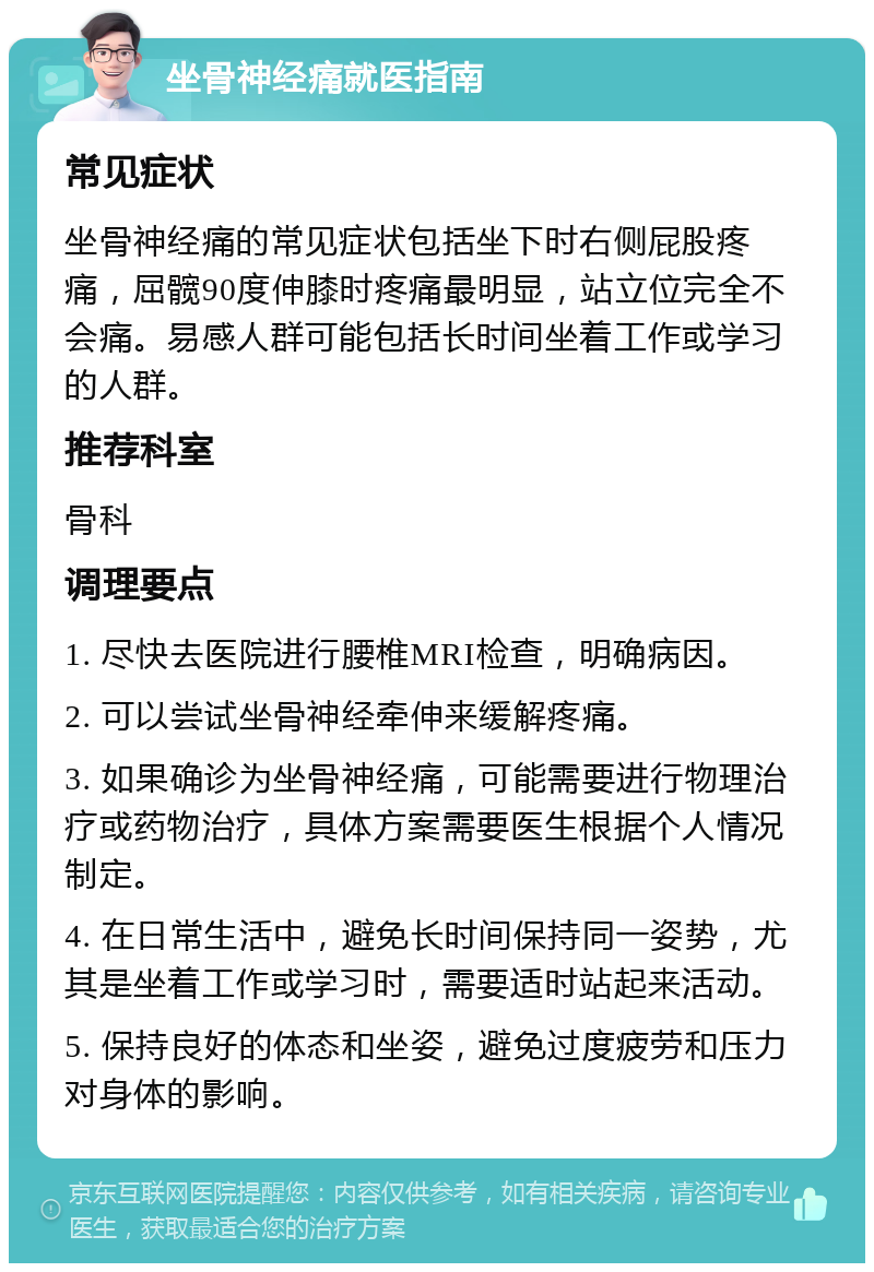 坐骨神经痛就医指南 常见症状 坐骨神经痛的常见症状包括坐下时右侧屁股疼痛，屈髋90度伸膝时疼痛最明显，站立位完全不会痛。易感人群可能包括长时间坐着工作或学习的人群。 推荐科室 骨科 调理要点 1. 尽快去医院进行腰椎MRI检查，明确病因。 2. 可以尝试坐骨神经牵伸来缓解疼痛。 3. 如果确诊为坐骨神经痛，可能需要进行物理治疗或药物治疗，具体方案需要医生根据个人情况制定。 4. 在日常生活中，避免长时间保持同一姿势，尤其是坐着工作或学习时，需要适时站起来活动。 5. 保持良好的体态和坐姿，避免过度疲劳和压力对身体的影响。