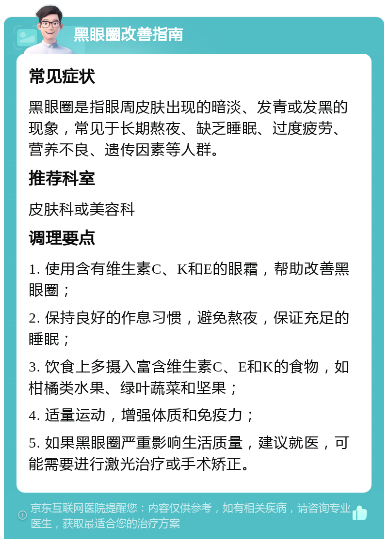 黑眼圈改善指南 常见症状 黑眼圈是指眼周皮肤出现的暗淡、发青或发黑的现象，常见于长期熬夜、缺乏睡眠、过度疲劳、营养不良、遗传因素等人群。 推荐科室 皮肤科或美容科 调理要点 1. 使用含有维生素C、K和E的眼霜，帮助改善黑眼圈； 2. 保持良好的作息习惯，避免熬夜，保证充足的睡眠； 3. 饮食上多摄入富含维生素C、E和K的食物，如柑橘类水果、绿叶蔬菜和坚果； 4. 适量运动，增强体质和免疫力； 5. 如果黑眼圈严重影响生活质量，建议就医，可能需要进行激光治疗或手术矫正。