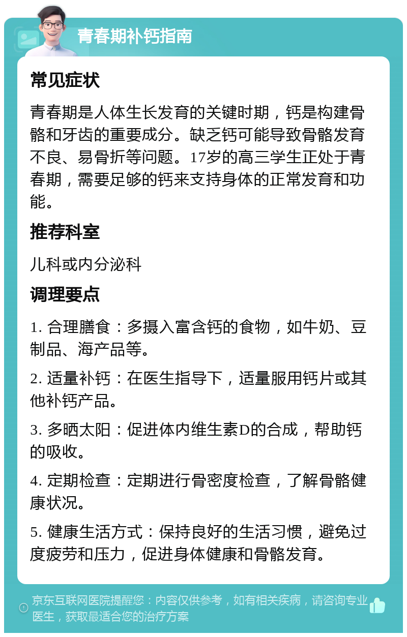 青春期补钙指南 常见症状 青春期是人体生长发育的关键时期，钙是构建骨骼和牙齿的重要成分。缺乏钙可能导致骨骼发育不良、易骨折等问题。17岁的高三学生正处于青春期，需要足够的钙来支持身体的正常发育和功能。 推荐科室 儿科或内分泌科 调理要点 1. 合理膳食：多摄入富含钙的食物，如牛奶、豆制品、海产品等。 2. 适量补钙：在医生指导下，适量服用钙片或其他补钙产品。 3. 多晒太阳：促进体内维生素D的合成，帮助钙的吸收。 4. 定期检查：定期进行骨密度检查，了解骨骼健康状况。 5. 健康生活方式：保持良好的生活习惯，避免过度疲劳和压力，促进身体健康和骨骼发育。