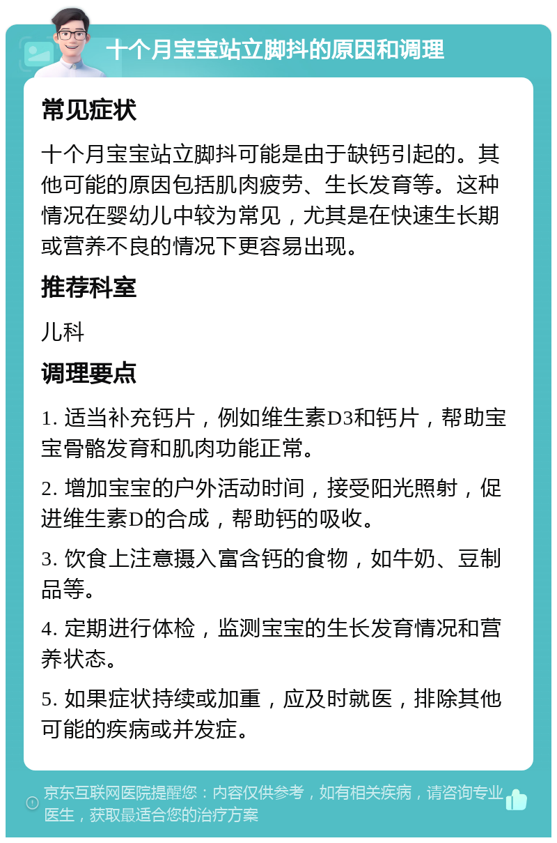 十个月宝宝站立脚抖的原因和调理 常见症状 十个月宝宝站立脚抖可能是由于缺钙引起的。其他可能的原因包括肌肉疲劳、生长发育等。这种情况在婴幼儿中较为常见，尤其是在快速生长期或营养不良的情况下更容易出现。 推荐科室 儿科 调理要点 1. 适当补充钙片，例如维生素D3和钙片，帮助宝宝骨骼发育和肌肉功能正常。 2. 增加宝宝的户外活动时间，接受阳光照射，促进维生素D的合成，帮助钙的吸收。 3. 饮食上注意摄入富含钙的食物，如牛奶、豆制品等。 4. 定期进行体检，监测宝宝的生长发育情况和营养状态。 5. 如果症状持续或加重，应及时就医，排除其他可能的疾病或并发症。