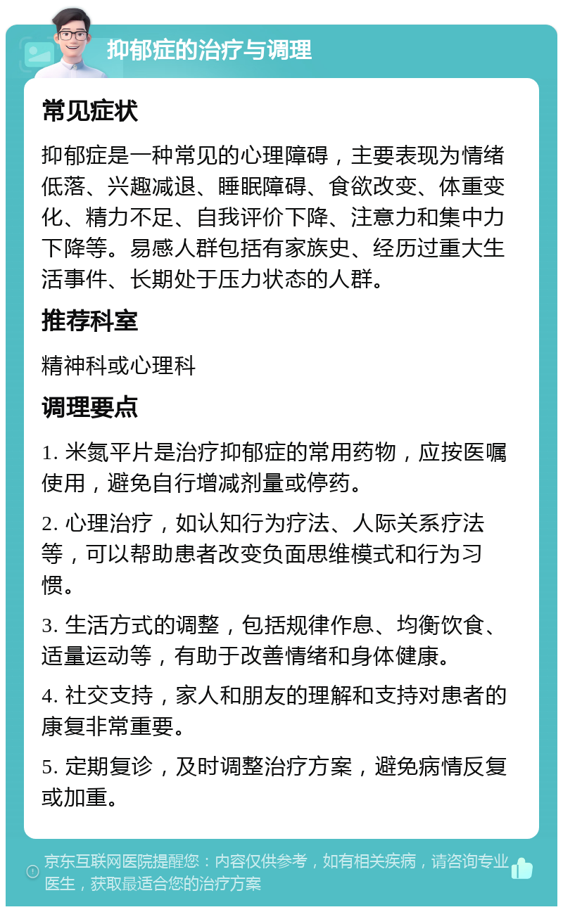 抑郁症的治疗与调理 常见症状 抑郁症是一种常见的心理障碍，主要表现为情绪低落、兴趣减退、睡眠障碍、食欲改变、体重变化、精力不足、自我评价下降、注意力和集中力下降等。易感人群包括有家族史、经历过重大生活事件、长期处于压力状态的人群。 推荐科室 精神科或心理科 调理要点 1. 米氮平片是治疗抑郁症的常用药物，应按医嘱使用，避免自行增减剂量或停药。 2. 心理治疗，如认知行为疗法、人际关系疗法等，可以帮助患者改变负面思维模式和行为习惯。 3. 生活方式的调整，包括规律作息、均衡饮食、适量运动等，有助于改善情绪和身体健康。 4. 社交支持，家人和朋友的理解和支持对患者的康复非常重要。 5. 定期复诊，及时调整治疗方案，避免病情反复或加重。