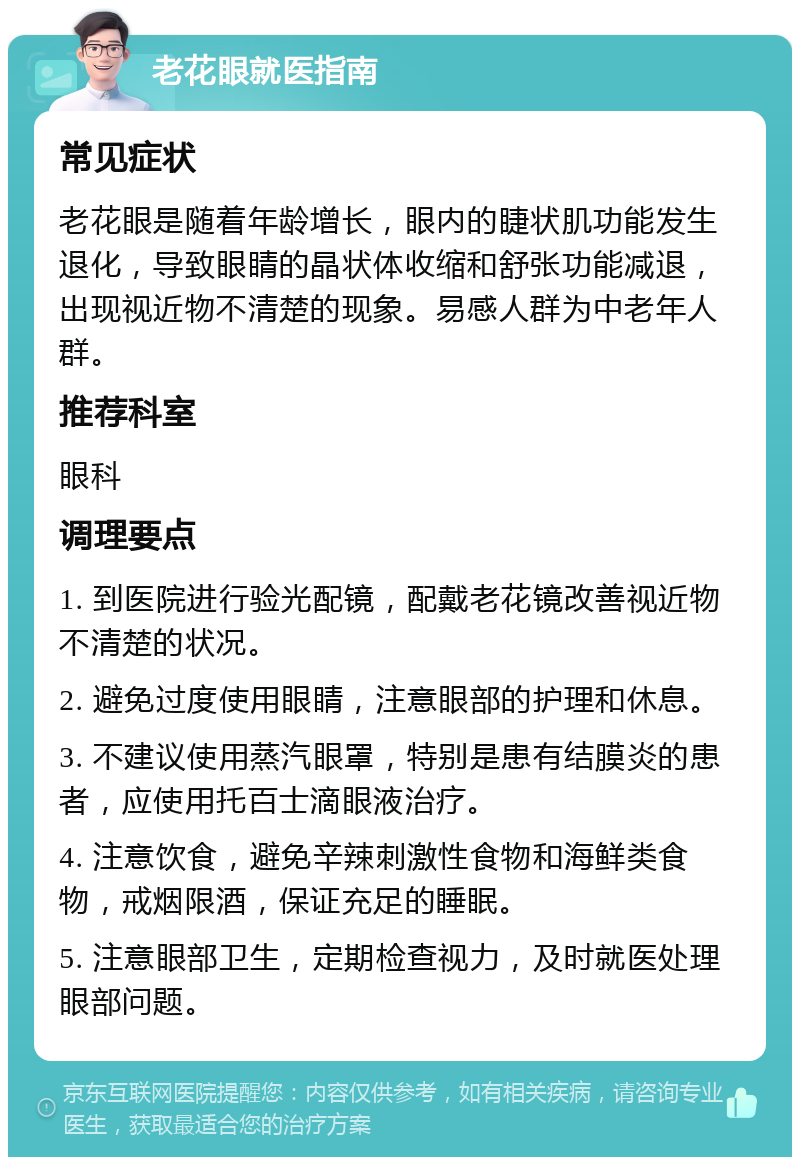 老花眼就医指南 常见症状 老花眼是随着年龄增长，眼内的睫状肌功能发生退化，导致眼睛的晶状体收缩和舒张功能减退，出现视近物不清楚的现象。易感人群为中老年人群。 推荐科室 眼科 调理要点 1. 到医院进行验光配镜，配戴老花镜改善视近物不清楚的状况。 2. 避免过度使用眼睛，注意眼部的护理和休息。 3. 不建议使用蒸汽眼罩，特别是患有结膜炎的患者，应使用托百士滴眼液治疗。 4. 注意饮食，避免辛辣刺激性食物和海鲜类食物，戒烟限酒，保证充足的睡眠。 5. 注意眼部卫生，定期检查视力，及时就医处理眼部问题。