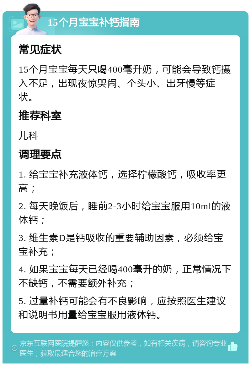 15个月宝宝补钙指南 常见症状 15个月宝宝每天只喝400毫升奶，可能会导致钙摄入不足，出现夜惊哭闹、个头小、出牙慢等症状。 推荐科室 儿科 调理要点 1. 给宝宝补充液体钙，选择柠檬酸钙，吸收率更高； 2. 每天晚饭后，睡前2-3小时给宝宝服用10ml的液体钙； 3. 维生素D是钙吸收的重要辅助因素，必须给宝宝补充； 4. 如果宝宝每天已经喝400毫升的奶，正常情况下不缺钙，不需要额外补充； 5. 过量补钙可能会有不良影响，应按照医生建议和说明书用量给宝宝服用液体钙。