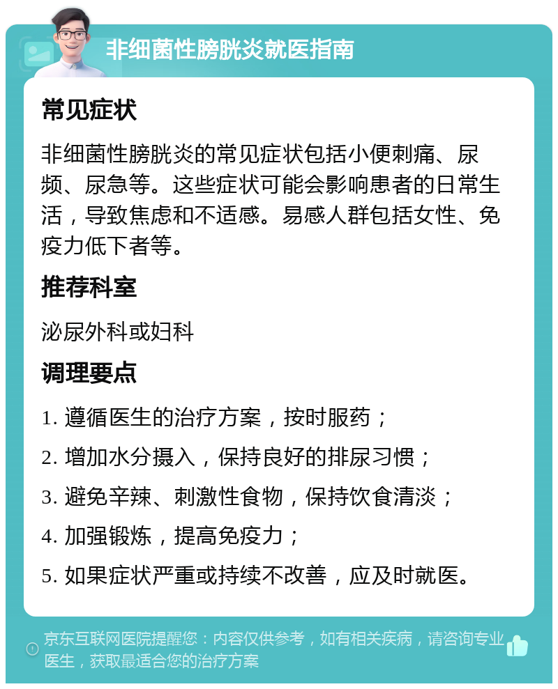 非细菌性膀胱炎就医指南 常见症状 非细菌性膀胱炎的常见症状包括小便刺痛、尿频、尿急等。这些症状可能会影响患者的日常生活，导致焦虑和不适感。易感人群包括女性、免疫力低下者等。 推荐科室 泌尿外科或妇科 调理要点 1. 遵循医生的治疗方案，按时服药； 2. 增加水分摄入，保持良好的排尿习惯； 3. 避免辛辣、刺激性食物，保持饮食清淡； 4. 加强锻炼，提高免疫力； 5. 如果症状严重或持续不改善，应及时就医。