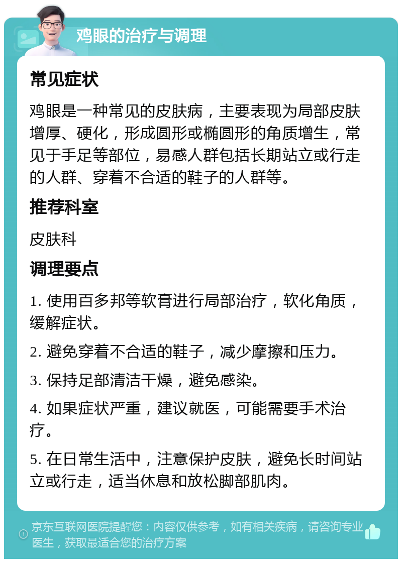 鸡眼的治疗与调理 常见症状 鸡眼是一种常见的皮肤病，主要表现为局部皮肤增厚、硬化，形成圆形或椭圆形的角质增生，常见于手足等部位，易感人群包括长期站立或行走的人群、穿着不合适的鞋子的人群等。 推荐科室 皮肤科 调理要点 1. 使用百多邦等软膏进行局部治疗，软化角质，缓解症状。 2. 避免穿着不合适的鞋子，减少摩擦和压力。 3. 保持足部清洁干燥，避免感染。 4. 如果症状严重，建议就医，可能需要手术治疗。 5. 在日常生活中，注意保护皮肤，避免长时间站立或行走，适当休息和放松脚部肌肉。