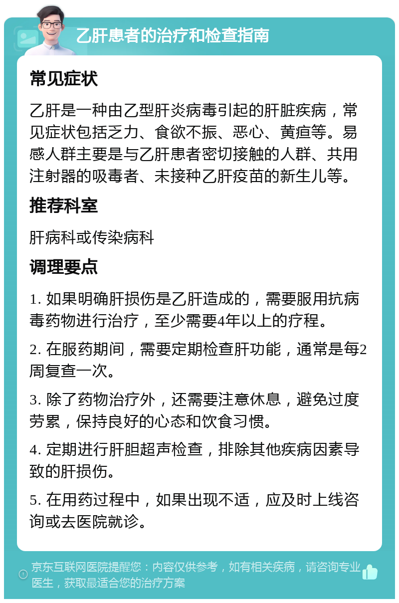 乙肝患者的治疗和检查指南 常见症状 乙肝是一种由乙型肝炎病毒引起的肝脏疾病，常见症状包括乏力、食欲不振、恶心、黄疸等。易感人群主要是与乙肝患者密切接触的人群、共用注射器的吸毒者、未接种乙肝疫苗的新生儿等。 推荐科室 肝病科或传染病科 调理要点 1. 如果明确肝损伤是乙肝造成的，需要服用抗病毒药物进行治疗，至少需要4年以上的疗程。 2. 在服药期间，需要定期检查肝功能，通常是每2周复查一次。 3. 除了药物治疗外，还需要注意休息，避免过度劳累，保持良好的心态和饮食习惯。 4. 定期进行肝胆超声检查，排除其他疾病因素导致的肝损伤。 5. 在用药过程中，如果出现不适，应及时上线咨询或去医院就诊。