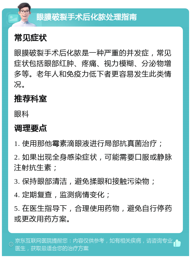 眼膜破裂手术后化脓处理指南 常见症状 眼膜破裂手术后化脓是一种严重的并发症，常见症状包括眼部红肿、疼痛、视力模糊、分泌物增多等。老年人和免疫力低下者更容易发生此类情况。 推荐科室 眼科 调理要点 1. 使用那他霉素滴眼液进行局部抗真菌治疗； 2. 如果出现全身感染症状，可能需要口服或静脉注射抗生素； 3. 保持眼部清洁，避免揉眼和接触污染物； 4. 定期复查，监测病情变化； 5. 在医生指导下，合理使用药物，避免自行停药或更改用药方案。