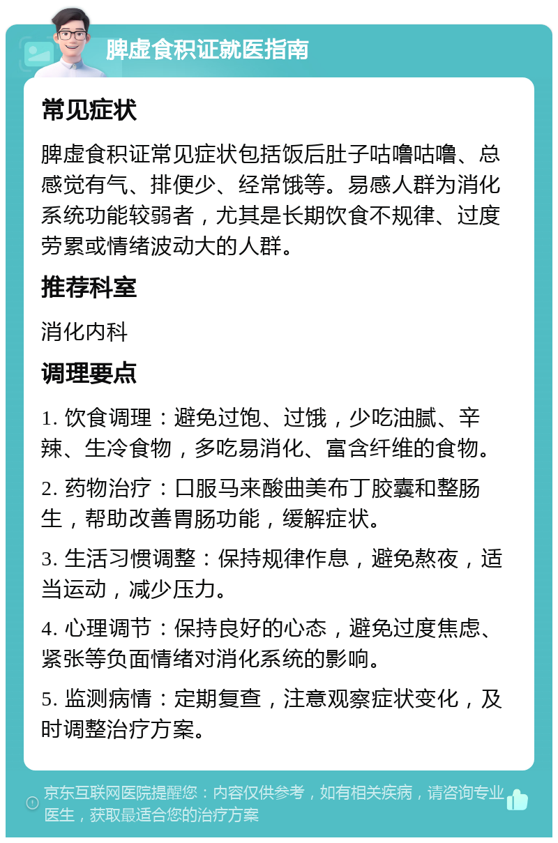 脾虚食积证就医指南 常见症状 脾虚食积证常见症状包括饭后肚子咕噜咕噜、总感觉有气、排便少、经常饿等。易感人群为消化系统功能较弱者，尤其是长期饮食不规律、过度劳累或情绪波动大的人群。 推荐科室 消化内科 调理要点 1. 饮食调理：避免过饱、过饿，少吃油腻、辛辣、生冷食物，多吃易消化、富含纤维的食物。 2. 药物治疗：口服马来酸曲美布丁胶囊和整肠生，帮助改善胃肠功能，缓解症状。 3. 生活习惯调整：保持规律作息，避免熬夜，适当运动，减少压力。 4. 心理调节：保持良好的心态，避免过度焦虑、紧张等负面情绪对消化系统的影响。 5. 监测病情：定期复查，注意观察症状变化，及时调整治疗方案。