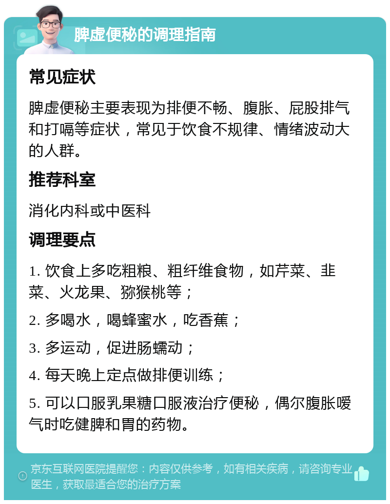 脾虚便秘的调理指南 常见症状 脾虚便秘主要表现为排便不畅、腹胀、屁股排气和打嗝等症状，常见于饮食不规律、情绪波动大的人群。 推荐科室 消化内科或中医科 调理要点 1. 饮食上多吃粗粮、粗纤维食物，如芹菜、韭菜、火龙果、猕猴桃等； 2. 多喝水，喝蜂蜜水，吃香蕉； 3. 多运动，促进肠蠕动； 4. 每天晚上定点做排便训练； 5. 可以口服乳果糖口服液治疗便秘，偶尔腹胀嗳气时吃健脾和胃的药物。