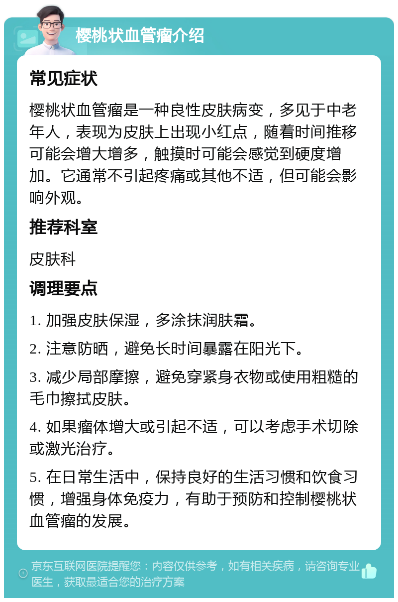 樱桃状血管瘤介绍 常见症状 樱桃状血管瘤是一种良性皮肤病变，多见于中老年人，表现为皮肤上出现小红点，随着时间推移可能会增大增多，触摸时可能会感觉到硬度增加。它通常不引起疼痛或其他不适，但可能会影响外观。 推荐科室 皮肤科 调理要点 1. 加强皮肤保湿，多涂抹润肤霜。 2. 注意防晒，避免长时间暴露在阳光下。 3. 减少局部摩擦，避免穿紧身衣物或使用粗糙的毛巾擦拭皮肤。 4. 如果瘤体增大或引起不适，可以考虑手术切除或激光治疗。 5. 在日常生活中，保持良好的生活习惯和饮食习惯，增强身体免疫力，有助于预防和控制樱桃状血管瘤的发展。