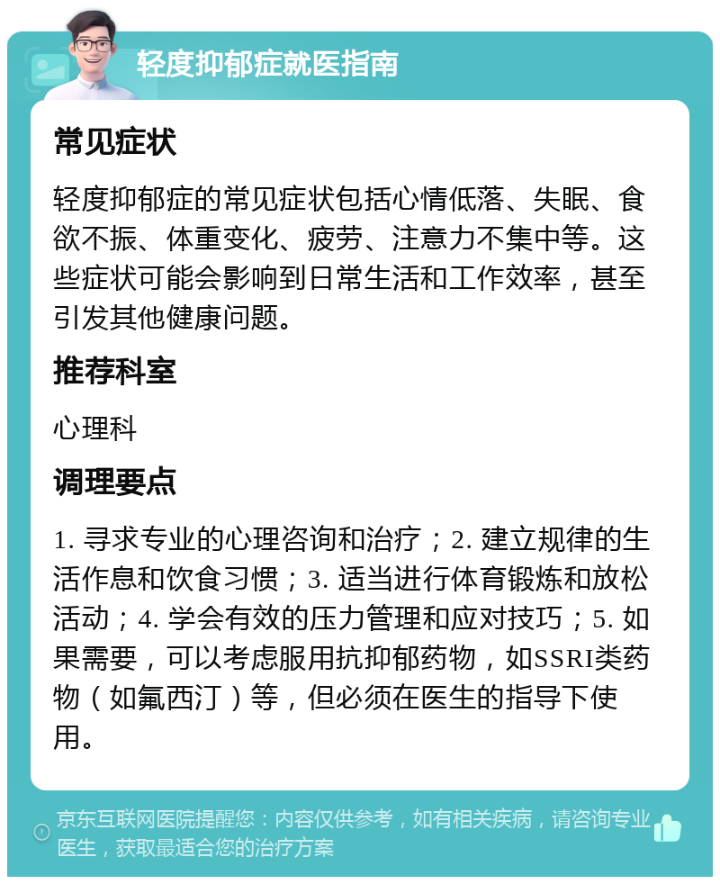 轻度抑郁症就医指南 常见症状 轻度抑郁症的常见症状包括心情低落、失眠、食欲不振、体重变化、疲劳、注意力不集中等。这些症状可能会影响到日常生活和工作效率，甚至引发其他健康问题。 推荐科室 心理科 调理要点 1. 寻求专业的心理咨询和治疗；2. 建立规律的生活作息和饮食习惯；3. 适当进行体育锻炼和放松活动；4. 学会有效的压力管理和应对技巧；5. 如果需要，可以考虑服用抗抑郁药物，如SSRI类药物（如氟西汀）等，但必须在医生的指导下使用。