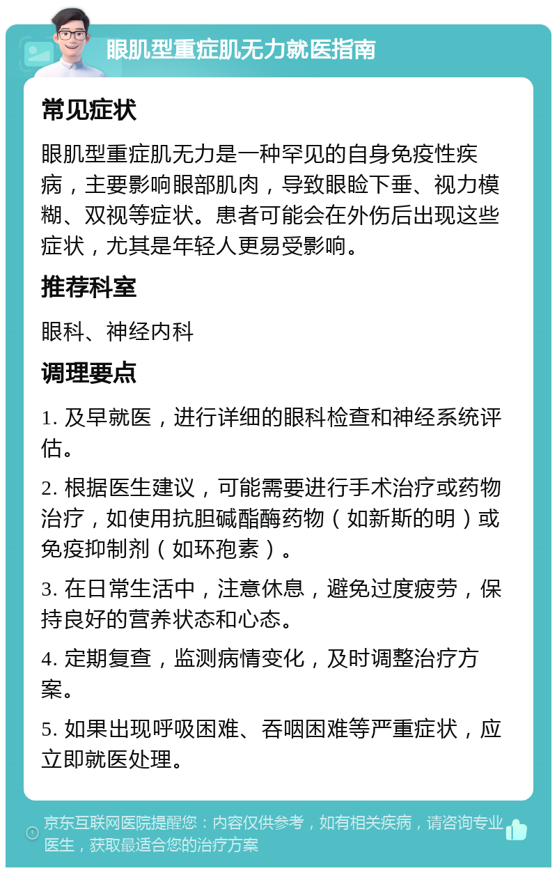 眼肌型重症肌无力就医指南 常见症状 眼肌型重症肌无力是一种罕见的自身免疫性疾病，主要影响眼部肌肉，导致眼睑下垂、视力模糊、双视等症状。患者可能会在外伤后出现这些症状，尤其是年轻人更易受影响。 推荐科室 眼科、神经内科 调理要点 1. 及早就医，进行详细的眼科检查和神经系统评估。 2. 根据医生建议，可能需要进行手术治疗或药物治疗，如使用抗胆碱酯酶药物（如新斯的明）或免疫抑制剂（如环孢素）。 3. 在日常生活中，注意休息，避免过度疲劳，保持良好的营养状态和心态。 4. 定期复查，监测病情变化，及时调整治疗方案。 5. 如果出现呼吸困难、吞咽困难等严重症状，应立即就医处理。