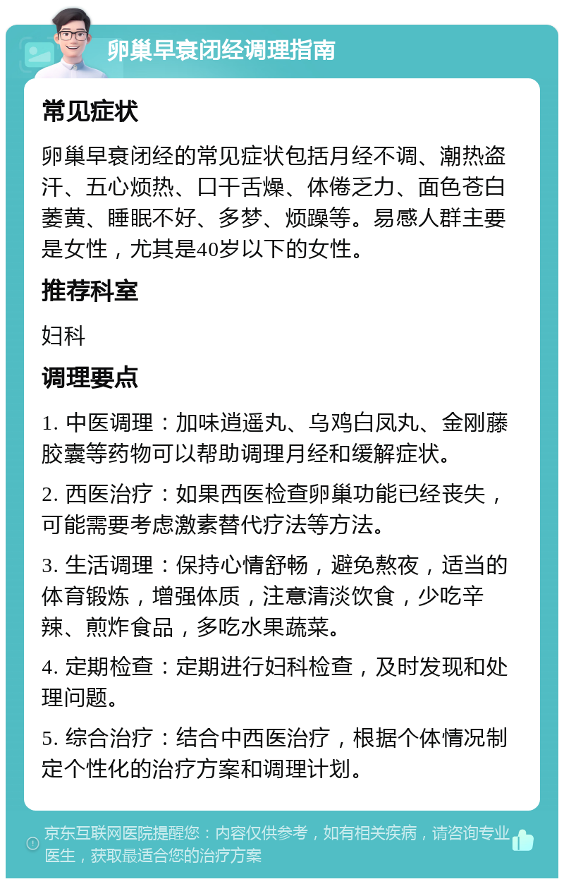 卵巢早衰闭经调理指南 常见症状 卵巢早衰闭经的常见症状包括月经不调、潮热盗汗、五心烦热、口干舌燥、体倦乏力、面色苍白萎黄、睡眠不好、多梦、烦躁等。易感人群主要是女性，尤其是40岁以下的女性。 推荐科室 妇科 调理要点 1. 中医调理：加味逍遥丸、乌鸡白凤丸、金刚藤胶囊等药物可以帮助调理月经和缓解症状。 2. 西医治疗：如果西医检查卵巢功能已经丧失，可能需要考虑激素替代疗法等方法。 3. 生活调理：保持心情舒畅，避免熬夜，适当的体育锻炼，增强体质，注意清淡饮食，少吃辛辣、煎炸食品，多吃水果蔬菜。 4. 定期检查：定期进行妇科检查，及时发现和处理问题。 5. 综合治疗：结合中西医治疗，根据个体情况制定个性化的治疗方案和调理计划。