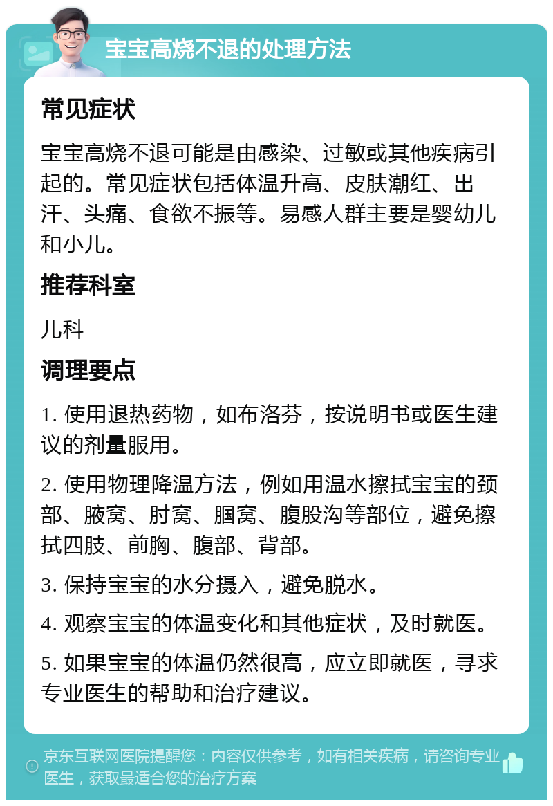 宝宝高烧不退的处理方法 常见症状 宝宝高烧不退可能是由感染、过敏或其他疾病引起的。常见症状包括体温升高、皮肤潮红、出汗、头痛、食欲不振等。易感人群主要是婴幼儿和小儿。 推荐科室 儿科 调理要点 1. 使用退热药物，如布洛芬，按说明书或医生建议的剂量服用。 2. 使用物理降温方法，例如用温水擦拭宝宝的颈部、腋窝、肘窝、腘窝、腹股沟等部位，避免擦拭四肢、前胸、腹部、背部。 3. 保持宝宝的水分摄入，避免脱水。 4. 观察宝宝的体温变化和其他症状，及时就医。 5. 如果宝宝的体温仍然很高，应立即就医，寻求专业医生的帮助和治疗建议。