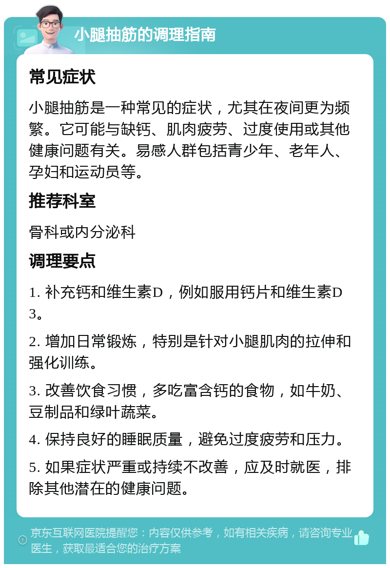 小腿抽筋的调理指南 常见症状 小腿抽筋是一种常见的症状，尤其在夜间更为频繁。它可能与缺钙、肌肉疲劳、过度使用或其他健康问题有关。易感人群包括青少年、老年人、孕妇和运动员等。 推荐科室 骨科或内分泌科 调理要点 1. 补充钙和维生素D，例如服用钙片和维生素D3。 2. 增加日常锻炼，特别是针对小腿肌肉的拉伸和强化训练。 3. 改善饮食习惯，多吃富含钙的食物，如牛奶、豆制品和绿叶蔬菜。 4. 保持良好的睡眠质量，避免过度疲劳和压力。 5. 如果症状严重或持续不改善，应及时就医，排除其他潜在的健康问题。