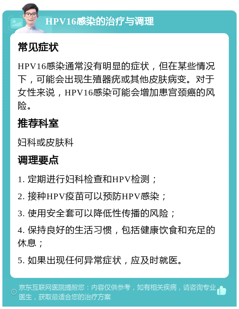 HPV16感染的治疗与调理 常见症状 HPV16感染通常没有明显的症状，但在某些情况下，可能会出现生殖器疣或其他皮肤病变。对于女性来说，HPV16感染可能会增加患宫颈癌的风险。 推荐科室 妇科或皮肤科 调理要点 1. 定期进行妇科检查和HPV检测； 2. 接种HPV疫苗可以预防HPV感染； 3. 使用安全套可以降低性传播的风险； 4. 保持良好的生活习惯，包括健康饮食和充足的休息； 5. 如果出现任何异常症状，应及时就医。