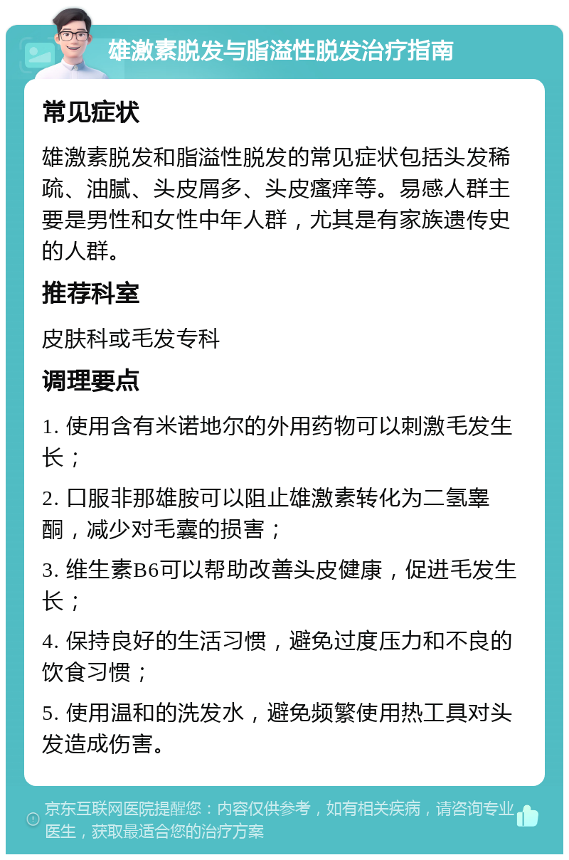 雄激素脱发与脂溢性脱发治疗指南 常见症状 雄激素脱发和脂溢性脱发的常见症状包括头发稀疏、油腻、头皮屑多、头皮瘙痒等。易感人群主要是男性和女性中年人群，尤其是有家族遗传史的人群。 推荐科室 皮肤科或毛发专科 调理要点 1. 使用含有米诺地尔的外用药物可以刺激毛发生长； 2. 口服非那雄胺可以阻止雄激素转化为二氢睾酮，减少对毛囊的损害； 3. 维生素B6可以帮助改善头皮健康，促进毛发生长； 4. 保持良好的生活习惯，避免过度压力和不良的饮食习惯； 5. 使用温和的洗发水，避免频繁使用热工具对头发造成伤害。