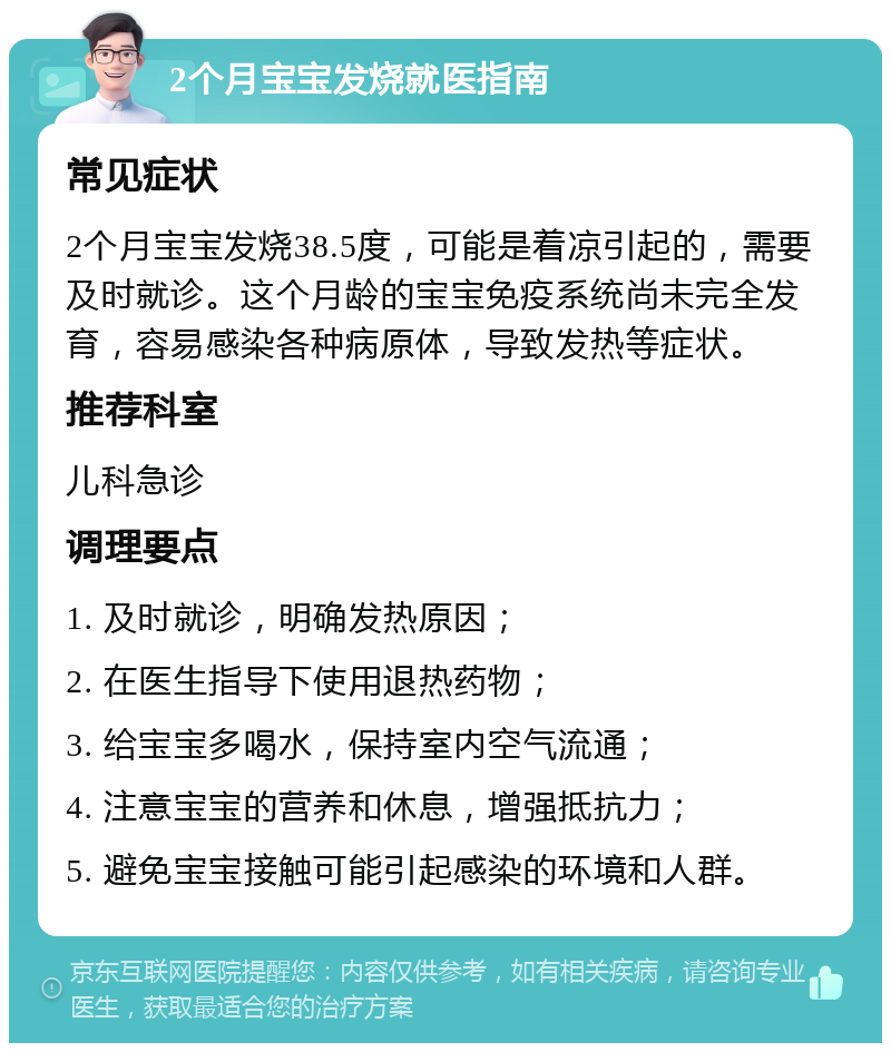 2个月宝宝发烧就医指南 常见症状 2个月宝宝发烧38.5度，可能是着凉引起的，需要及时就诊。这个月龄的宝宝免疫系统尚未完全发育，容易感染各种病原体，导致发热等症状。 推荐科室 儿科急诊 调理要点 1. 及时就诊，明确发热原因； 2. 在医生指导下使用退热药物； 3. 给宝宝多喝水，保持室内空气流通； 4. 注意宝宝的营养和休息，增强抵抗力； 5. 避免宝宝接触可能引起感染的环境和人群。