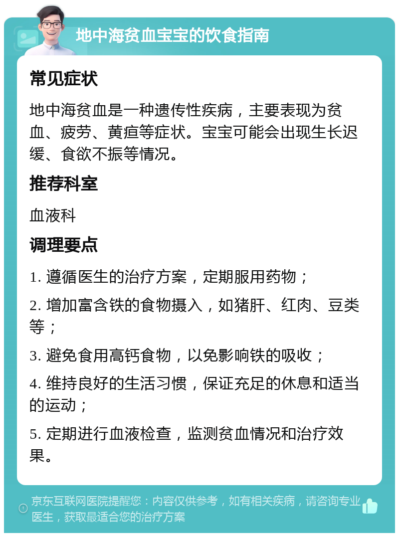 地中海贫血宝宝的饮食指南 常见症状 地中海贫血是一种遗传性疾病，主要表现为贫血、疲劳、黄疸等症状。宝宝可能会出现生长迟缓、食欲不振等情况。 推荐科室 血液科 调理要点 1. 遵循医生的治疗方案，定期服用药物； 2. 增加富含铁的食物摄入，如猪肝、红肉、豆类等； 3. 避免食用高钙食物，以免影响铁的吸收； 4. 维持良好的生活习惯，保证充足的休息和适当的运动； 5. 定期进行血液检查，监测贫血情况和治疗效果。