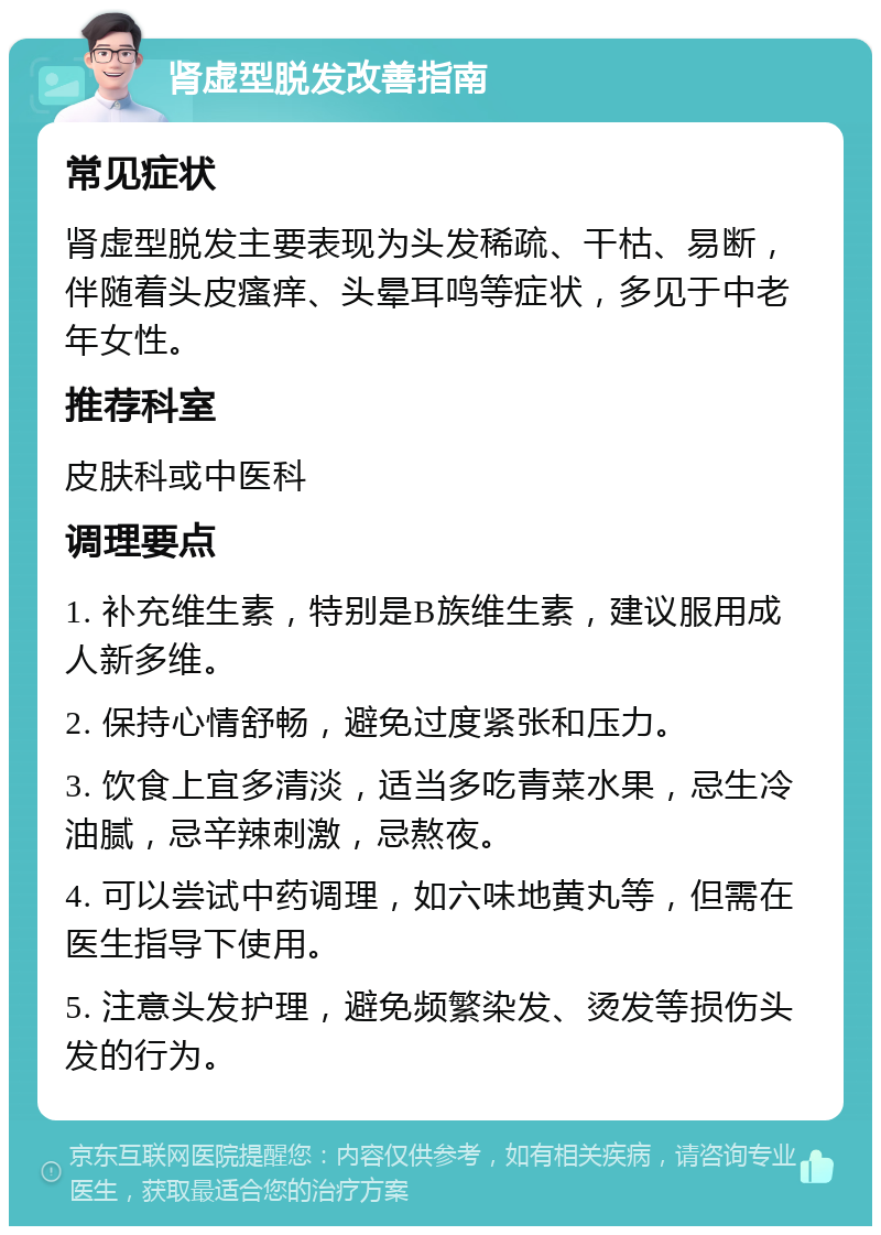 肾虚型脱发改善指南 常见症状 肾虚型脱发主要表现为头发稀疏、干枯、易断，伴随着头皮瘙痒、头晕耳鸣等症状，多见于中老年女性。 推荐科室 皮肤科或中医科 调理要点 1. 补充维生素，特别是B族维生素，建议服用成人新多维。 2. 保持心情舒畅，避免过度紧张和压力。 3. 饮食上宜多清淡，适当多吃青菜水果，忌生冷油腻，忌辛辣刺激，忌熬夜。 4. 可以尝试中药调理，如六味地黄丸等，但需在医生指导下使用。 5. 注意头发护理，避免频繁染发、烫发等损伤头发的行为。