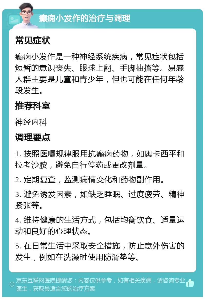 癫痫小发作的治疗与调理 常见症状 癫痫小发作是一种神经系统疾病，常见症状包括短暂的意识丧失、眼球上翻、手脚抽搐等。易感人群主要是儿童和青少年，但也可能在任何年龄段发生。 推荐科室 神经内科 调理要点 1. 按照医嘱规律服用抗癫痫药物，如奥卡西平和拉考沙胺，避免自行停药或更改剂量。 2. 定期复查，监测病情变化和药物副作用。 3. 避免诱发因素，如缺乏睡眠、过度疲劳、精神紧张等。 4. 维持健康的生活方式，包括均衡饮食、适量运动和良好的心理状态。 5. 在日常生活中采取安全措施，防止意外伤害的发生，例如在洗澡时使用防滑垫等。