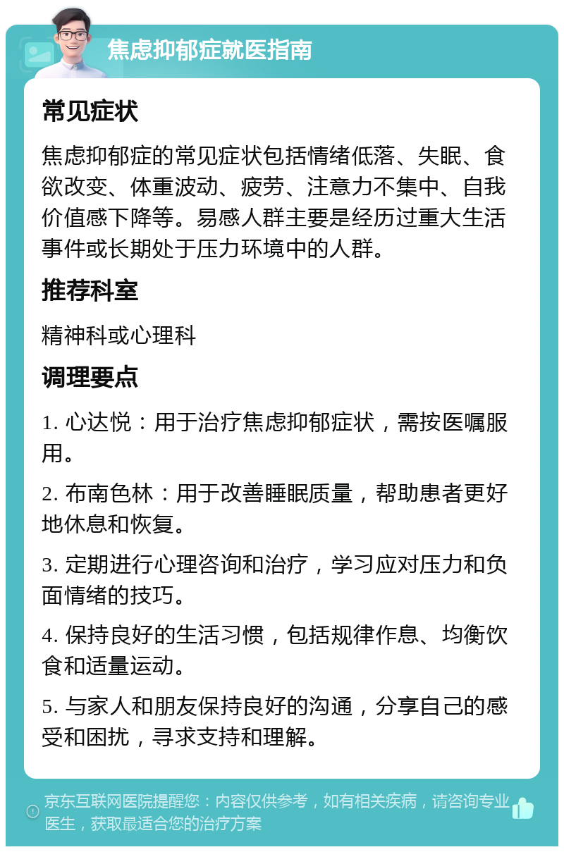 焦虑抑郁症就医指南 常见症状 焦虑抑郁症的常见症状包括情绪低落、失眠、食欲改变、体重波动、疲劳、注意力不集中、自我价值感下降等。易感人群主要是经历过重大生活事件或长期处于压力环境中的人群。 推荐科室 精神科或心理科 调理要点 1. 心达悦：用于治疗焦虑抑郁症状，需按医嘱服用。 2. 布南色林：用于改善睡眠质量，帮助患者更好地休息和恢复。 3. 定期进行心理咨询和治疗，学习应对压力和负面情绪的技巧。 4. 保持良好的生活习惯，包括规律作息、均衡饮食和适量运动。 5. 与家人和朋友保持良好的沟通，分享自己的感受和困扰，寻求支持和理解。