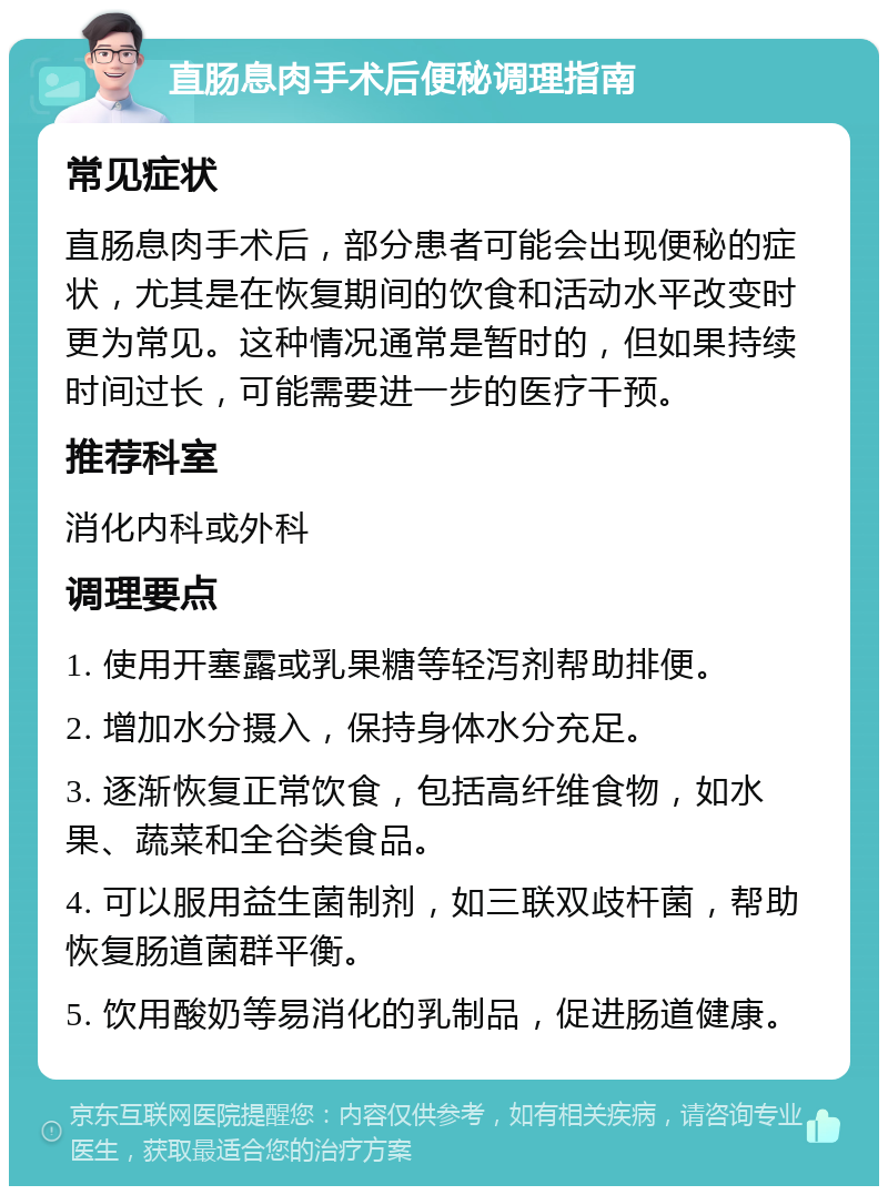 直肠息肉手术后便秘调理指南 常见症状 直肠息肉手术后，部分患者可能会出现便秘的症状，尤其是在恢复期间的饮食和活动水平改变时更为常见。这种情况通常是暂时的，但如果持续时间过长，可能需要进一步的医疗干预。 推荐科室 消化内科或外科 调理要点 1. 使用开塞露或乳果糖等轻泻剂帮助排便。 2. 增加水分摄入，保持身体水分充足。 3. 逐渐恢复正常饮食，包括高纤维食物，如水果、蔬菜和全谷类食品。 4. 可以服用益生菌制剂，如三联双歧杆菌，帮助恢复肠道菌群平衡。 5. 饮用酸奶等易消化的乳制品，促进肠道健康。