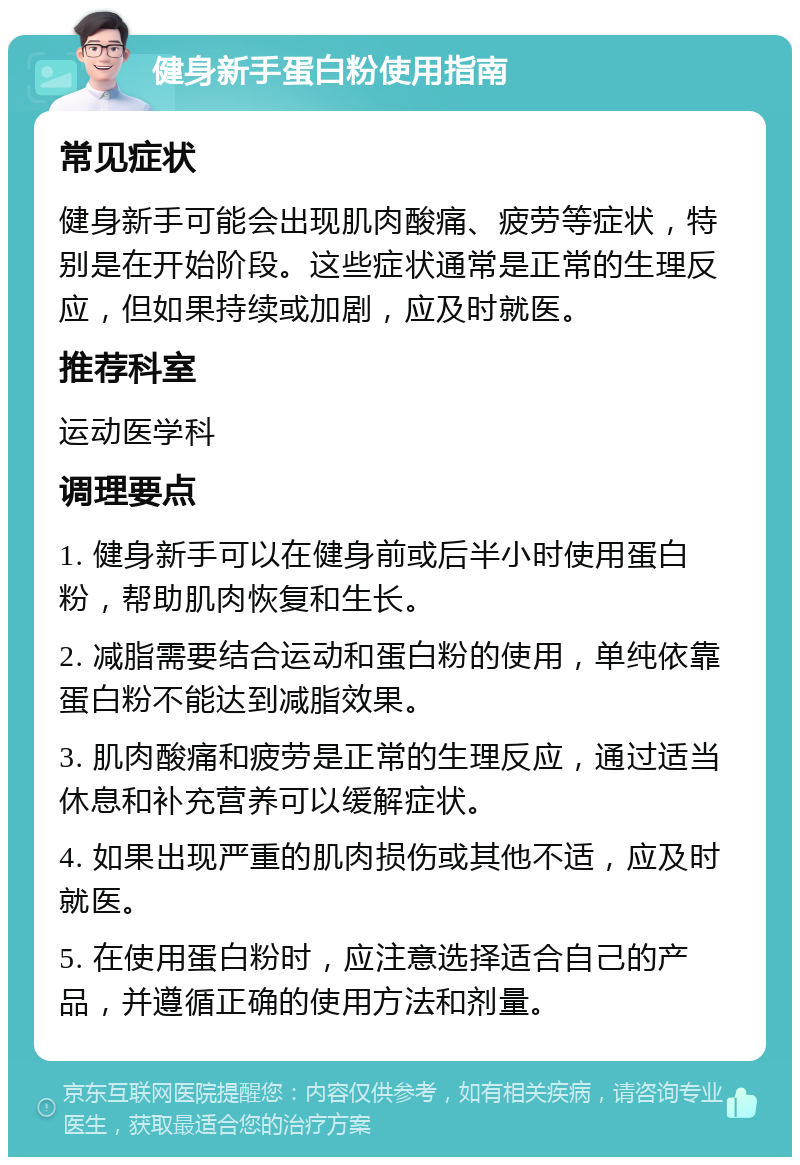 健身新手蛋白粉使用指南 常见症状 健身新手可能会出现肌肉酸痛、疲劳等症状，特别是在开始阶段。这些症状通常是正常的生理反应，但如果持续或加剧，应及时就医。 推荐科室 运动医学科 调理要点 1. 健身新手可以在健身前或后半小时使用蛋白粉，帮助肌肉恢复和生长。 2. 减脂需要结合运动和蛋白粉的使用，单纯依靠蛋白粉不能达到减脂效果。 3. 肌肉酸痛和疲劳是正常的生理反应，通过适当休息和补充营养可以缓解症状。 4. 如果出现严重的肌肉损伤或其他不适，应及时就医。 5. 在使用蛋白粉时，应注意选择适合自己的产品，并遵循正确的使用方法和剂量。