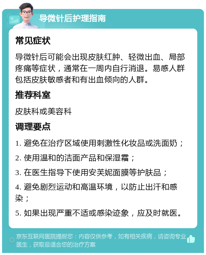 导微针后护理指南 常见症状 导微针后可能会出现皮肤红肿、轻微出血、局部疼痛等症状，通常在一周内自行消退。易感人群包括皮肤敏感者和有出血倾向的人群。 推荐科室 皮肤科或美容科 调理要点 1. 避免在治疗区域使用刺激性化妆品或洗面奶； 2. 使用温和的洁面产品和保湿霜； 3. 在医生指导下使用安芙妮面膜等护肤品； 4. 避免剧烈运动和高温环境，以防止出汗和感染； 5. 如果出现严重不适或感染迹象，应及时就医。