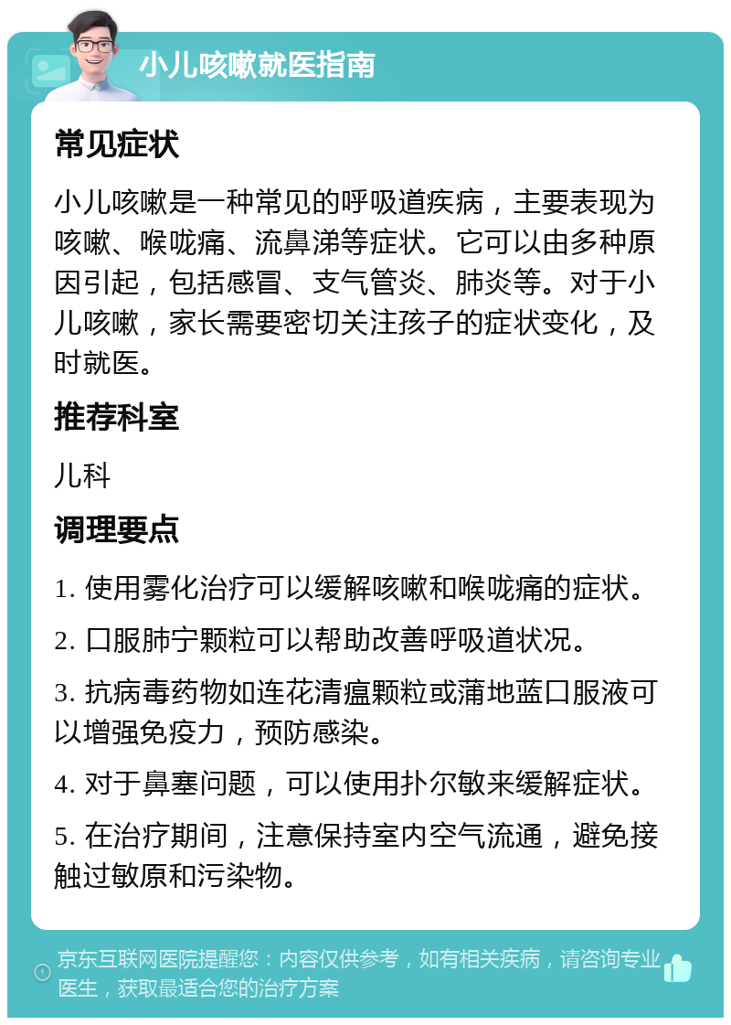 小儿咳嗽就医指南 常见症状 小儿咳嗽是一种常见的呼吸道疾病，主要表现为咳嗽、喉咙痛、流鼻涕等症状。它可以由多种原因引起，包括感冒、支气管炎、肺炎等。对于小儿咳嗽，家长需要密切关注孩子的症状变化，及时就医。 推荐科室 儿科 调理要点 1. 使用雾化治疗可以缓解咳嗽和喉咙痛的症状。 2. 口服肺宁颗粒可以帮助改善呼吸道状况。 3. 抗病毒药物如连花清瘟颗粒或蒲地蓝口服液可以增强免疫力，预防感染。 4. 对于鼻塞问题，可以使用扑尔敏来缓解症状。 5. 在治疗期间，注意保持室内空气流通，避免接触过敏原和污染物。