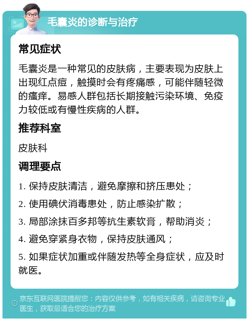 毛囊炎的诊断与治疗 常见症状 毛囊炎是一种常见的皮肤病，主要表现为皮肤上出现红点痘，触摸时会有疼痛感，可能伴随轻微的瘙痒。易感人群包括长期接触污染环境、免疫力较低或有慢性疾病的人群。 推荐科室 皮肤科 调理要点 1. 保持皮肤清洁，避免摩擦和挤压患处； 2. 使用碘伏消毒患处，防止感染扩散； 3. 局部涂抹百多邦等抗生素软膏，帮助消炎； 4. 避免穿紧身衣物，保持皮肤通风； 5. 如果症状加重或伴随发热等全身症状，应及时就医。