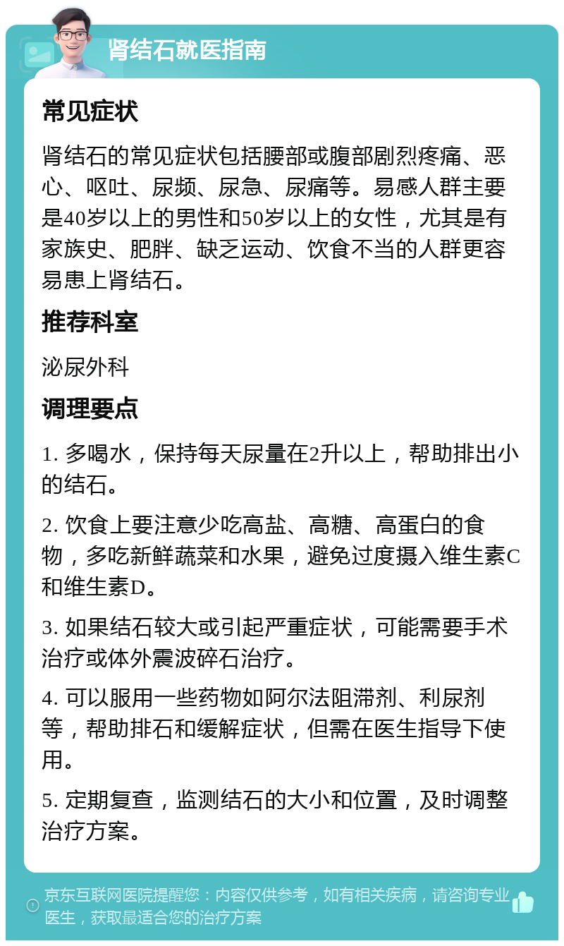 肾结石就医指南 常见症状 肾结石的常见症状包括腰部或腹部剧烈疼痛、恶心、呕吐、尿频、尿急、尿痛等。易感人群主要是40岁以上的男性和50岁以上的女性，尤其是有家族史、肥胖、缺乏运动、饮食不当的人群更容易患上肾结石。 推荐科室 泌尿外科 调理要点 1. 多喝水，保持每天尿量在2升以上，帮助排出小的结石。 2. 饮食上要注意少吃高盐、高糖、高蛋白的食物，多吃新鲜蔬菜和水果，避免过度摄入维生素C和维生素D。 3. 如果结石较大或引起严重症状，可能需要手术治疗或体外震波碎石治疗。 4. 可以服用一些药物如阿尔法阻滞剂、利尿剂等，帮助排石和缓解症状，但需在医生指导下使用。 5. 定期复查，监测结石的大小和位置，及时调整治疗方案。