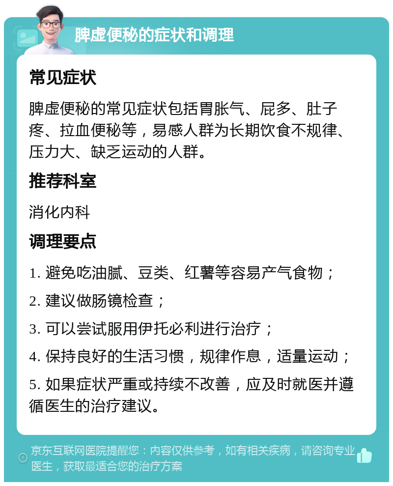 脾虚便秘的症状和调理 常见症状 脾虚便秘的常见症状包括胃胀气、屁多、肚子疼、拉血便秘等，易感人群为长期饮食不规律、压力大、缺乏运动的人群。 推荐科室 消化内科 调理要点 1. 避免吃油腻、豆类、红薯等容易产气食物； 2. 建议做肠镜检查； 3. 可以尝试服用伊托必利进行治疗； 4. 保持良好的生活习惯，规律作息，适量运动； 5. 如果症状严重或持续不改善，应及时就医并遵循医生的治疗建议。