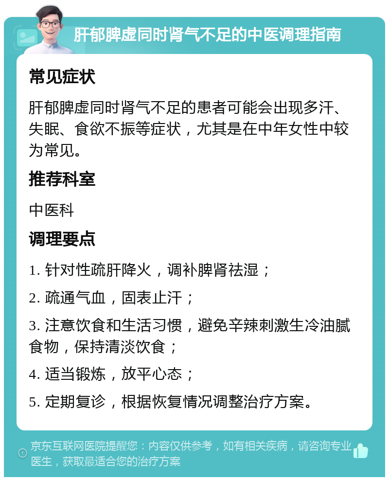 肝郁脾虚同时肾气不足的中医调理指南 常见症状 肝郁脾虚同时肾气不足的患者可能会出现多汗、失眠、食欲不振等症状，尤其是在中年女性中较为常见。 推荐科室 中医科 调理要点 1. 针对性疏肝降火，调补脾肾祛湿； 2. 疏通气血，固表止汗； 3. 注意饮食和生活习惯，避免辛辣刺激生冷油腻食物，保持清淡饮食； 4. 适当锻炼，放平心态； 5. 定期复诊，根据恢复情况调整治疗方案。