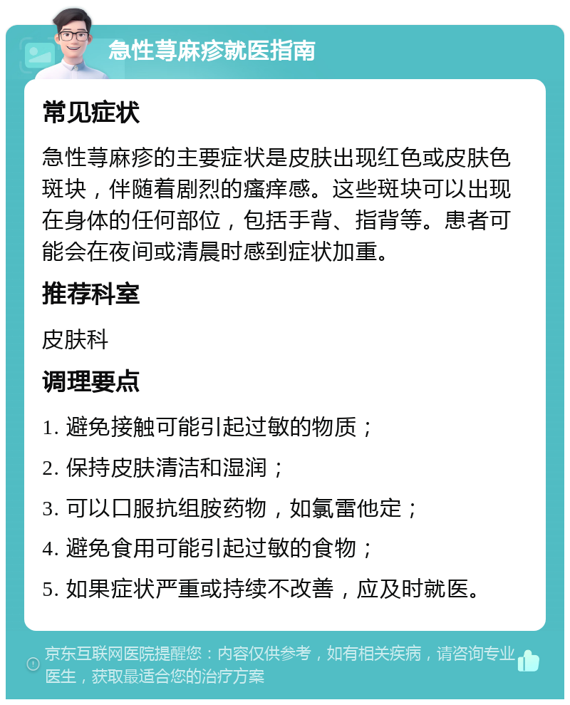 急性荨麻疹就医指南 常见症状 急性荨麻疹的主要症状是皮肤出现红色或皮肤色斑块，伴随着剧烈的瘙痒感。这些斑块可以出现在身体的任何部位，包括手背、指背等。患者可能会在夜间或清晨时感到症状加重。 推荐科室 皮肤科 调理要点 1. 避免接触可能引起过敏的物质； 2. 保持皮肤清洁和湿润； 3. 可以口服抗组胺药物，如氯雷他定； 4. 避免食用可能引起过敏的食物； 5. 如果症状严重或持续不改善，应及时就医。