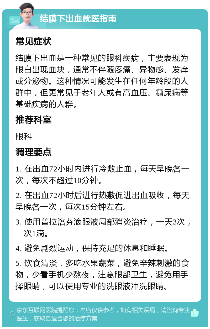 结膜下出血就医指南 常见症状 结膜下出血是一种常见的眼科疾病，主要表现为眼白出现血块，通常不伴随疼痛、异物感、发痒或分泌物。这种情况可能发生在任何年龄段的人群中，但更常见于老年人或有高血压、糖尿病等基础疾病的人群。 推荐科室 眼科 调理要点 1. 在出血72小时内进行冷敷止血，每天早晚各一次，每次不超过10分钟。 2. 在出血72小时后进行热敷促进出血吸收，每天早晚各一次，每次15分钟左右。 3. 使用普拉洛芬滴眼液局部消炎治疗，一天3次，一次1滴。 4. 避免剧烈运动，保持充足的休息和睡眠。 5. 饮食清淡，多吃水果蔬菜，避免辛辣刺激的食物，少看手机少熬夜，注意眼部卫生，避免用手揉眼睛，可以使用专业的洗眼液冲洗眼睛。