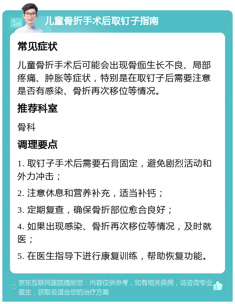 儿童骨折手术后取钉子指南 常见症状 儿童骨折手术后可能会出现骨痂生长不良、局部疼痛、肿胀等症状，特别是在取钉子后需要注意是否有感染、骨折再次移位等情况。 推荐科室 骨科 调理要点 1. 取钉子手术后需要石膏固定，避免剧烈活动和外力冲击； 2. 注意休息和营养补充，适当补钙； 3. 定期复查，确保骨折部位愈合良好； 4. 如果出现感染、骨折再次移位等情况，及时就医； 5. 在医生指导下进行康复训练，帮助恢复功能。