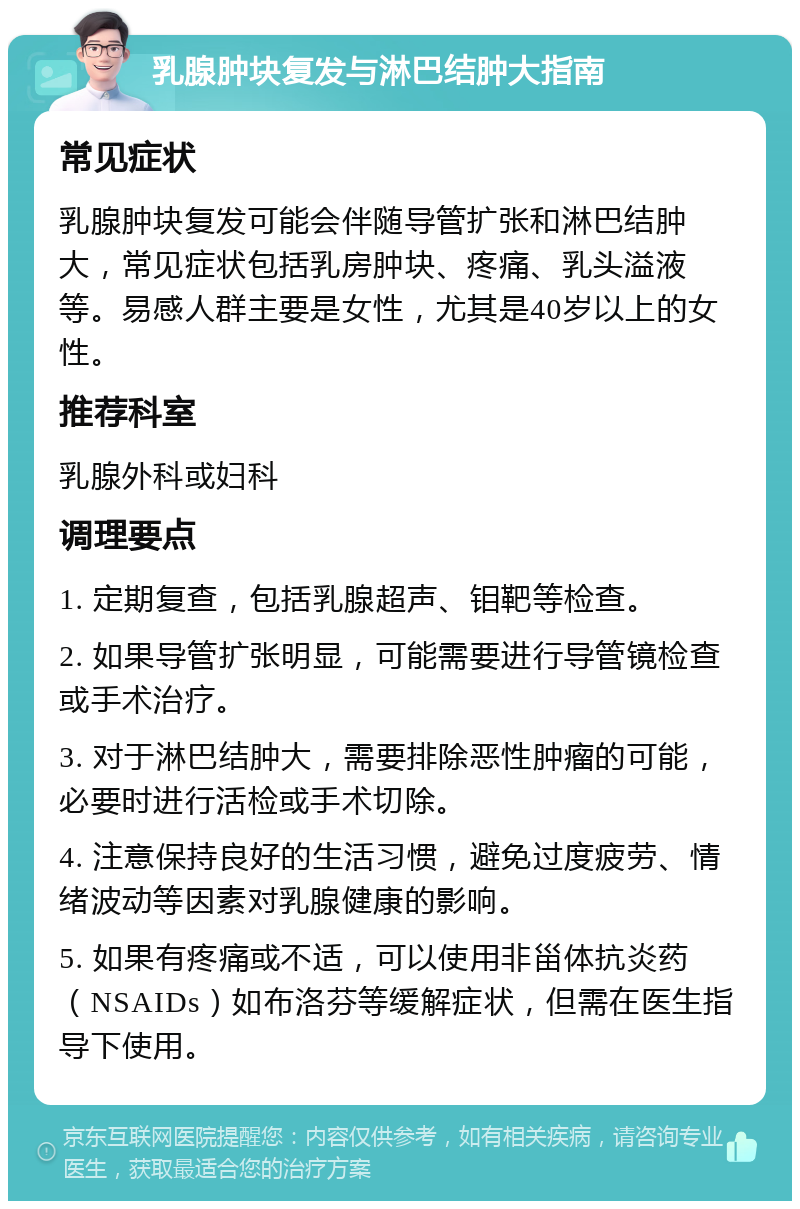 乳腺肿块复发与淋巴结肿大指南 常见症状 乳腺肿块复发可能会伴随导管扩张和淋巴结肿大，常见症状包括乳房肿块、疼痛、乳头溢液等。易感人群主要是女性，尤其是40岁以上的女性。 推荐科室 乳腺外科或妇科 调理要点 1. 定期复查，包括乳腺超声、钼靶等检查。 2. 如果导管扩张明显，可能需要进行导管镜检查或手术治疗。 3. 对于淋巴结肿大，需要排除恶性肿瘤的可能，必要时进行活检或手术切除。 4. 注意保持良好的生活习惯，避免过度疲劳、情绪波动等因素对乳腺健康的影响。 5. 如果有疼痛或不适，可以使用非甾体抗炎药（NSAIDs）如布洛芬等缓解症状，但需在医生指导下使用。