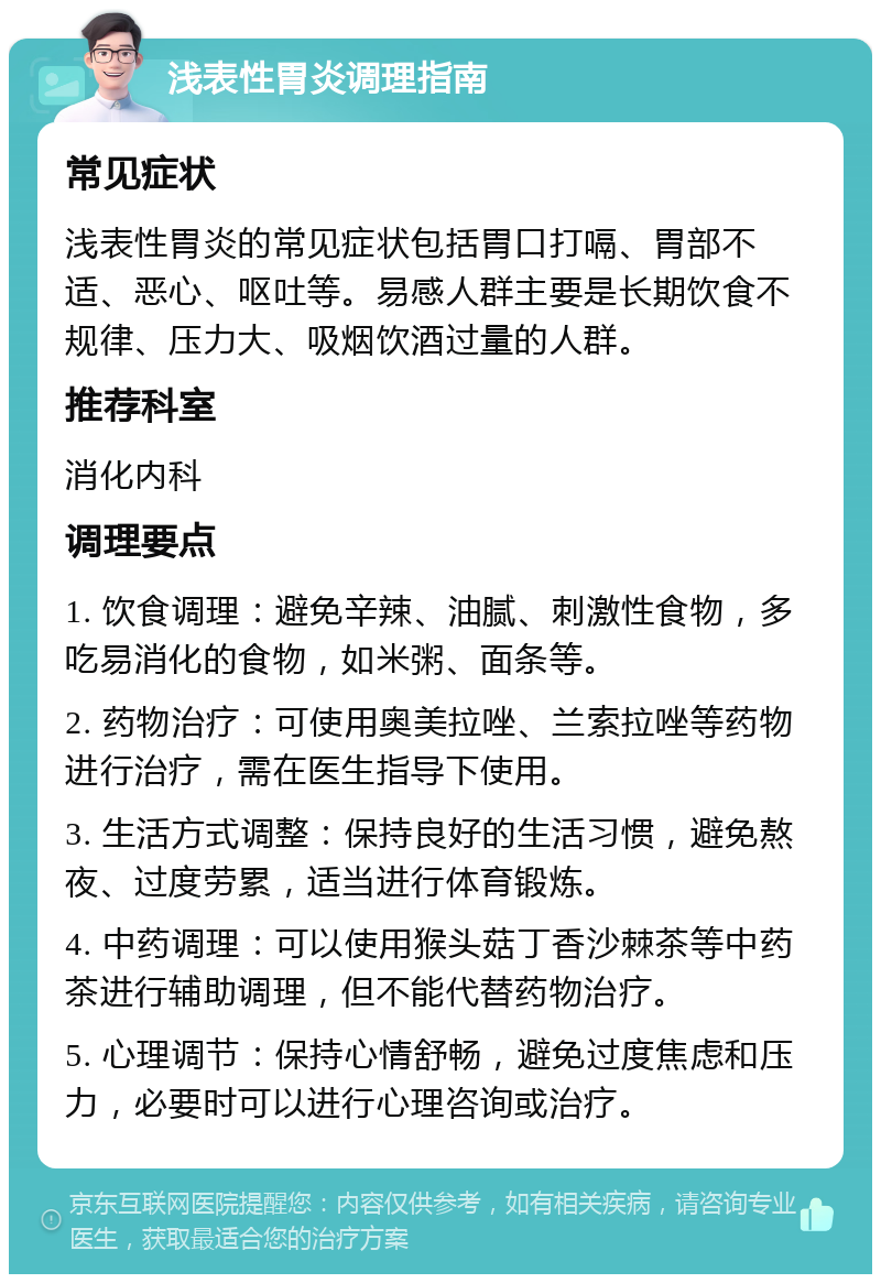 浅表性胃炎调理指南 常见症状 浅表性胃炎的常见症状包括胃口打嗝、胃部不适、恶心、呕吐等。易感人群主要是长期饮食不规律、压力大、吸烟饮酒过量的人群。 推荐科室 消化内科 调理要点 1. 饮食调理：避免辛辣、油腻、刺激性食物，多吃易消化的食物，如米粥、面条等。 2. 药物治疗：可使用奥美拉唑、兰索拉唑等药物进行治疗，需在医生指导下使用。 3. 生活方式调整：保持良好的生活习惯，避免熬夜、过度劳累，适当进行体育锻炼。 4. 中药调理：可以使用猴头菇丁香沙棘茶等中药茶进行辅助调理，但不能代替药物治疗。 5. 心理调节：保持心情舒畅，避免过度焦虑和压力，必要时可以进行心理咨询或治疗。