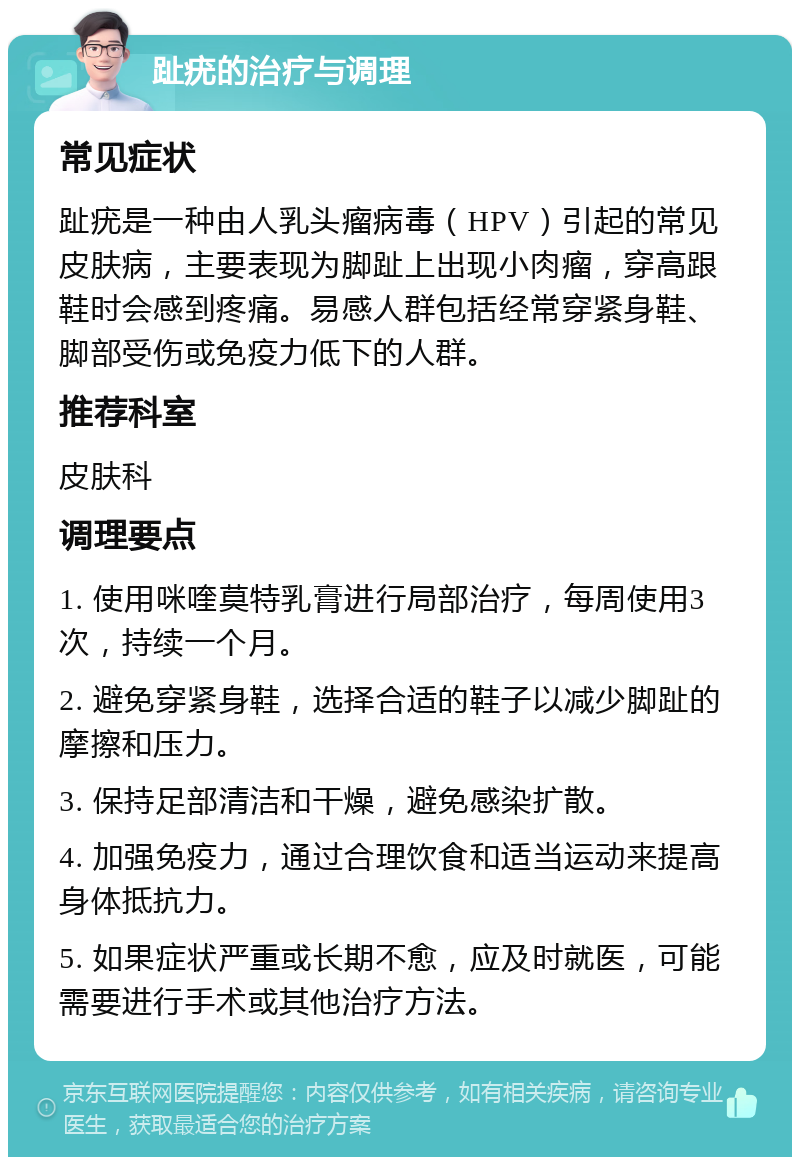 趾疣的治疗与调理 常见症状 趾疣是一种由人乳头瘤病毒（HPV）引起的常见皮肤病，主要表现为脚趾上出现小肉瘤，穿高跟鞋时会感到疼痛。易感人群包括经常穿紧身鞋、脚部受伤或免疫力低下的人群。 推荐科室 皮肤科 调理要点 1. 使用咪喹莫特乳膏进行局部治疗，每周使用3次，持续一个月。 2. 避免穿紧身鞋，选择合适的鞋子以减少脚趾的摩擦和压力。 3. 保持足部清洁和干燥，避免感染扩散。 4. 加强免疫力，通过合理饮食和适当运动来提高身体抵抗力。 5. 如果症状严重或长期不愈，应及时就医，可能需要进行手术或其他治疗方法。