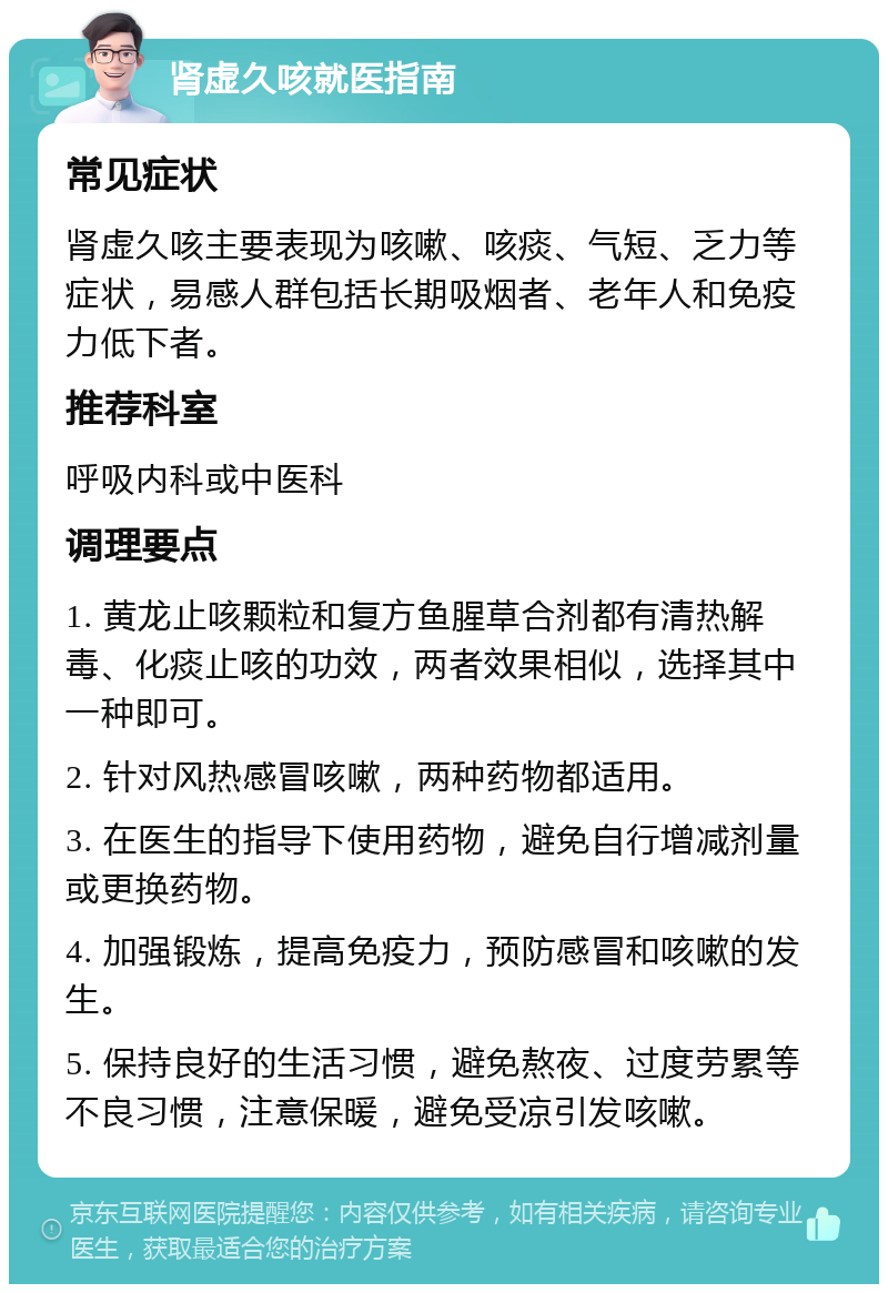 肾虚久咳就医指南 常见症状 肾虚久咳主要表现为咳嗽、咳痰、气短、乏力等症状，易感人群包括长期吸烟者、老年人和免疫力低下者。 推荐科室 呼吸内科或中医科 调理要点 1. 黄龙止咳颗粒和复方鱼腥草合剂都有清热解毒、化痰止咳的功效，两者效果相似，选择其中一种即可。 2. 针对风热感冒咳嗽，两种药物都适用。 3. 在医生的指导下使用药物，避免自行增减剂量或更换药物。 4. 加强锻炼，提高免疫力，预防感冒和咳嗽的发生。 5. 保持良好的生活习惯，避免熬夜、过度劳累等不良习惯，注意保暖，避免受凉引发咳嗽。