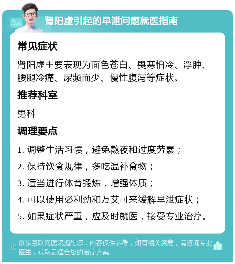 肾阳虚引起的早泄问题就医指南 常见症状 肾阳虚主要表现为面色苍白、畏寒怕冷、浮肿、腰腿冷痛、尿频而少、慢性腹泻等症状。 推荐科室 男科 调理要点 1. 调整生活习惯，避免熬夜和过度劳累； 2. 保持饮食规律，多吃温补食物； 3. 适当进行体育锻炼，增强体质； 4. 可以使用必利劲和万艾可来缓解早泄症状； 5. 如果症状严重，应及时就医，接受专业治疗。