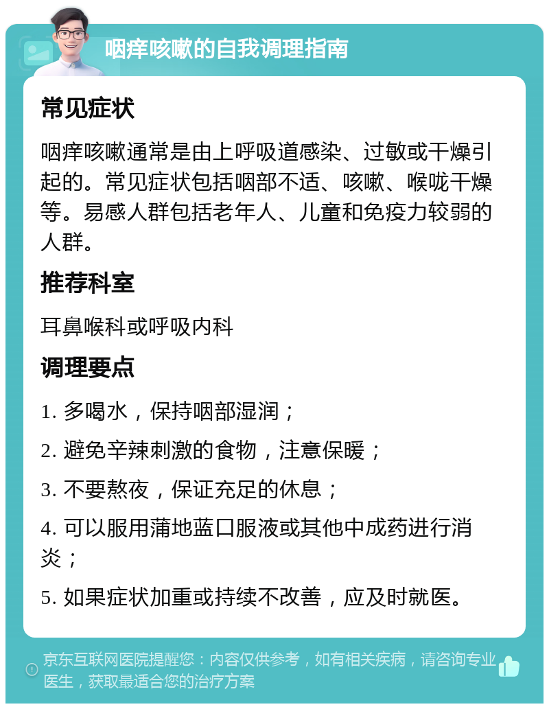 咽痒咳嗽的自我调理指南 常见症状 咽痒咳嗽通常是由上呼吸道感染、过敏或干燥引起的。常见症状包括咽部不适、咳嗽、喉咙干燥等。易感人群包括老年人、儿童和免疫力较弱的人群。 推荐科室 耳鼻喉科或呼吸内科 调理要点 1. 多喝水，保持咽部湿润； 2. 避免辛辣刺激的食物，注意保暖； 3. 不要熬夜，保证充足的休息； 4. 可以服用蒲地蓝口服液或其他中成药进行消炎； 5. 如果症状加重或持续不改善，应及时就医。