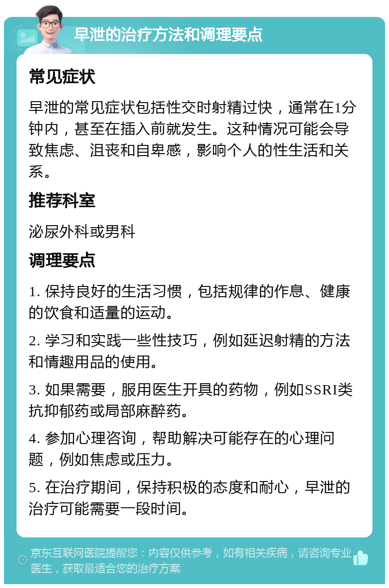 早泄的治疗方法和调理要点 常见症状 早泄的常见症状包括性交时射精过快，通常在1分钟内，甚至在插入前就发生。这种情况可能会导致焦虑、沮丧和自卑感，影响个人的性生活和关系。 推荐科室 泌尿外科或男科 调理要点 1. 保持良好的生活习惯，包括规律的作息、健康的饮食和适量的运动。 2. 学习和实践一些性技巧，例如延迟射精的方法和情趣用品的使用。 3. 如果需要，服用医生开具的药物，例如SSRI类抗抑郁药或局部麻醉药。 4. 参加心理咨询，帮助解决可能存在的心理问题，例如焦虑或压力。 5. 在治疗期间，保持积极的态度和耐心，早泄的治疗可能需要一段时间。