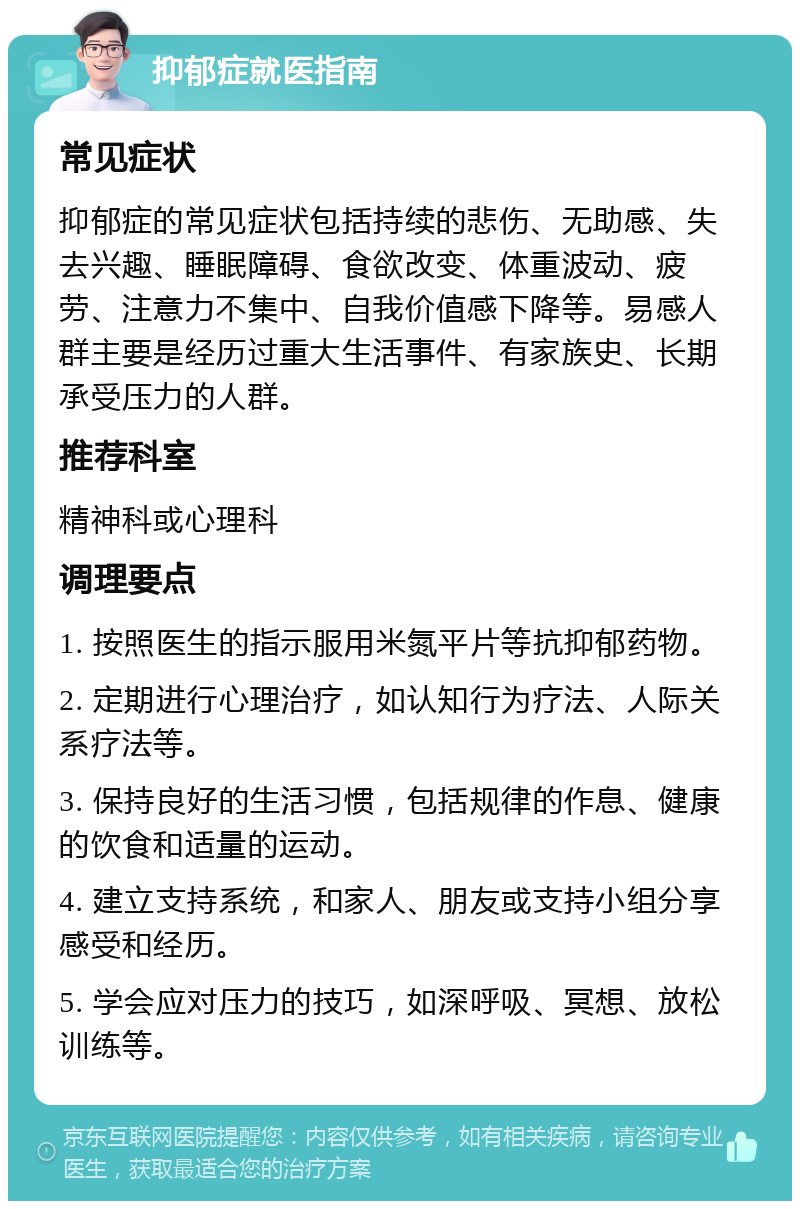 抑郁症就医指南 常见症状 抑郁症的常见症状包括持续的悲伤、无助感、失去兴趣、睡眠障碍、食欲改变、体重波动、疲劳、注意力不集中、自我价值感下降等。易感人群主要是经历过重大生活事件、有家族史、长期承受压力的人群。 推荐科室 精神科或心理科 调理要点 1. 按照医生的指示服用米氮平片等抗抑郁药物。 2. 定期进行心理治疗，如认知行为疗法、人际关系疗法等。 3. 保持良好的生活习惯，包括规律的作息、健康的饮食和适量的运动。 4. 建立支持系统，和家人、朋友或支持小组分享感受和经历。 5. 学会应对压力的技巧，如深呼吸、冥想、放松训练等。